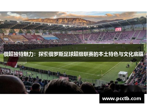 俄超独特魅力:探索俄罗斯足球超级联赛的本土特色与文化底蕴