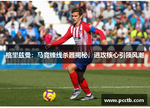 格里兹曼:马竞锋线杀器揭秘,进攻核心引领风潮